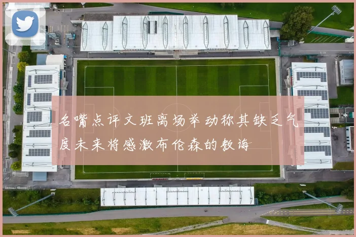 名嘴点评文班离场举动称其缺乏气度未来将感激布伦森的教诲