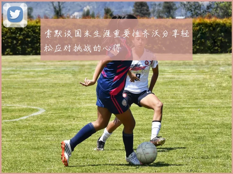索默谈国米生涯重要性齐沃分享轻松应对挑战的心得
