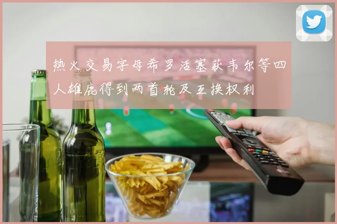 热火交易字母希罗活塞获韦尔等四人雄鹿得到两首轮及互换权利