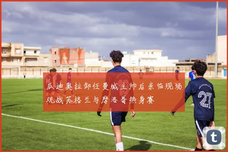 瓜迪奥拉卸任曼城主帅后亲临现场观战苏格兰与摩洛哥热身赛