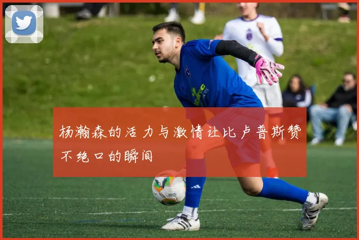 杨瀚森的活力与激情让比卢普斯赞不绝口的瞬间