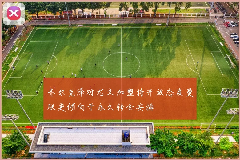 齐尔克泽对尤文加盟持开放态度曼联更倾向于永久转会安排