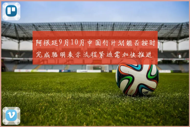 阿根廷9月10月中国行计划能否按时完成骆明表示流程紧迫需加快推进