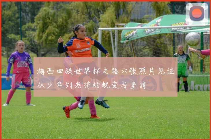梅西回顾世界杯之路六张照片见证从少年到老将的蜕变与坚持