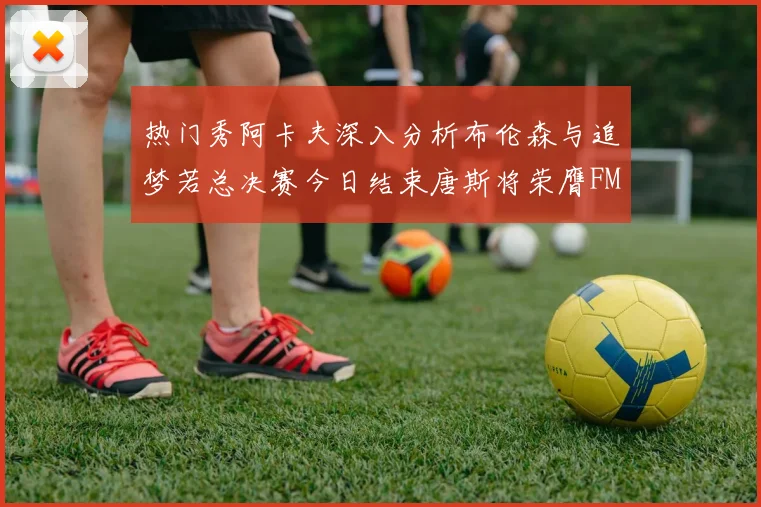 热门秀阿卡夫深入分析布伦森与追梦若总决赛今日结束唐斯将荣膺FMVP
