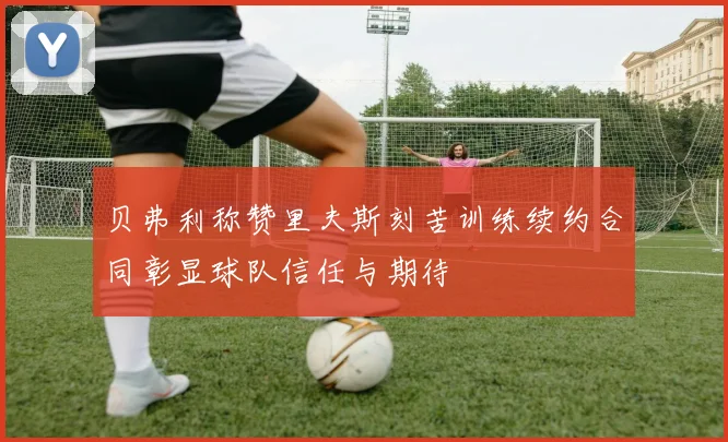 贝弗利称赞里夫斯刻苦训练续约合同彰显球队信任与期待