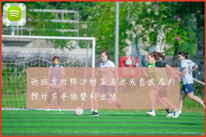 西班牙对阵沙特亚马尔或首发尼科预计下半场替补出场