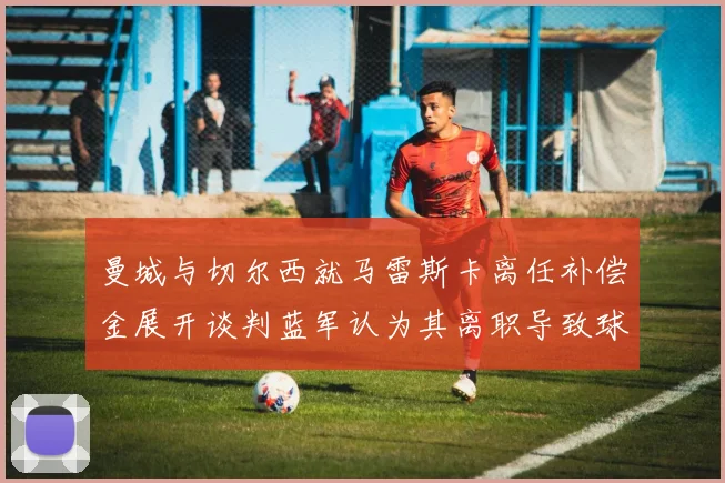 曼城与切尔西就马雷斯卡离任补偿金展开谈判蓝军认为其离职导致球队崩盘