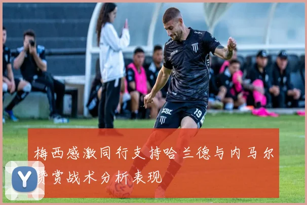 梅西感激同行支持哈兰德与内马尔赞赏战术分析表现