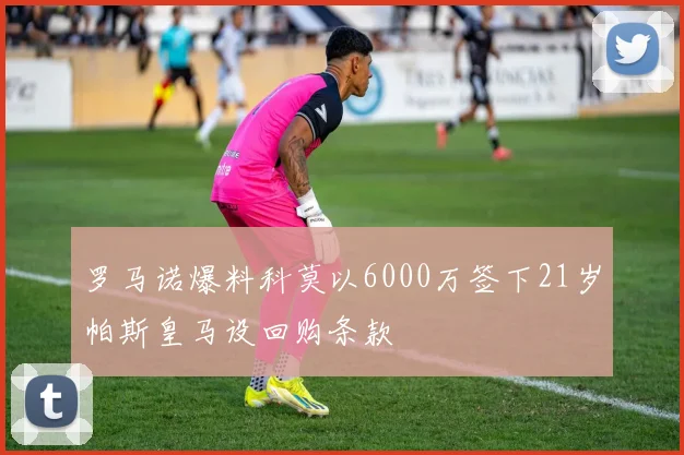罗马诺爆料科莫以6000万签下21岁帕斯皇马设回购条款