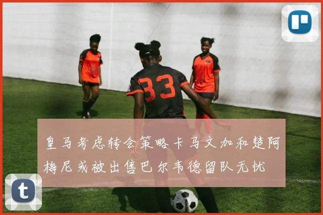 皇马考虑转会策略卡马文加和楚阿梅尼或被出售巴尔韦德留队无忧