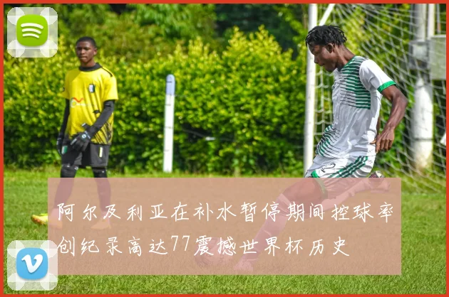 阿尔及利亚在补水暂停期间控球率创纪录高达77震撼世界杯历史