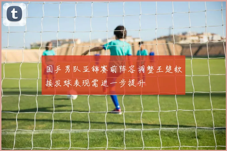国乒男队亚锦赛前阵容调整王楚钦接发球表现需进一步提升