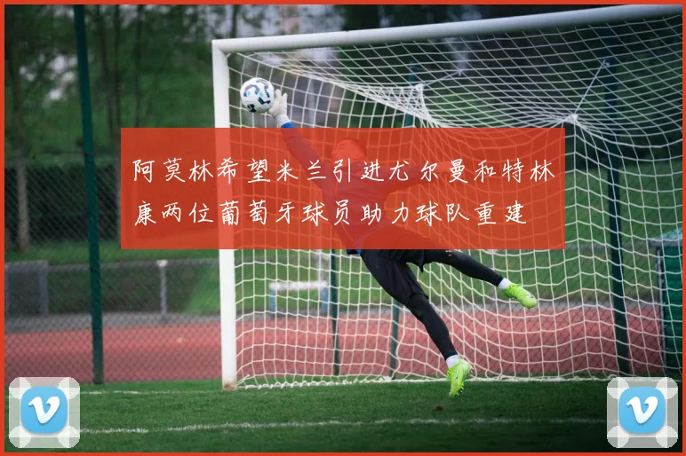阿莫林希望米兰引进尤尔曼和特林康两位葡萄牙球员助力球队重建