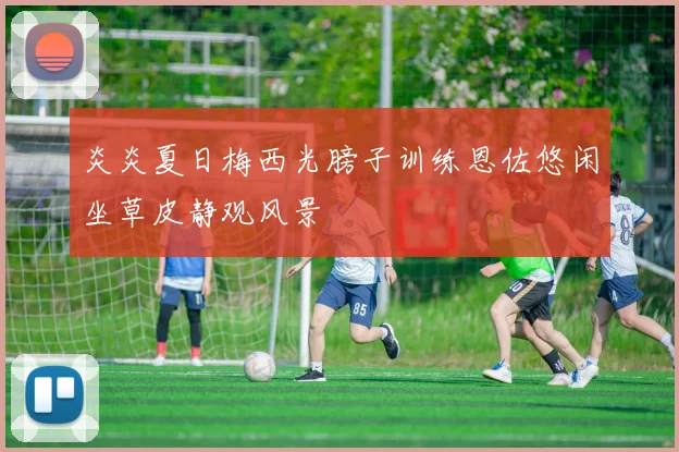 炎炎夏日梅西光膀子训练恩佐悠闲坐草皮静观风景