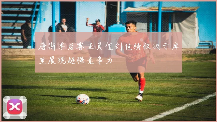 唐斯季后赛正负值创佳绩仅次于库里展现超强竞争力