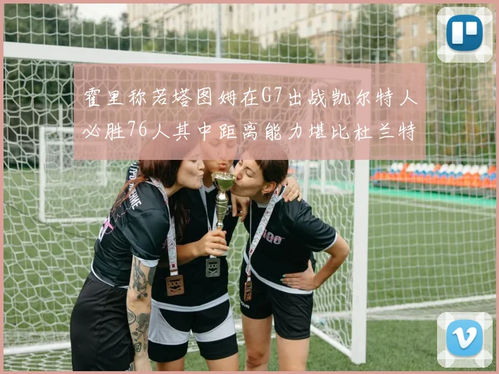 霍里称若塔图姆在G7出战凯尔特人必胜76人其中距离能力堪比杜兰特