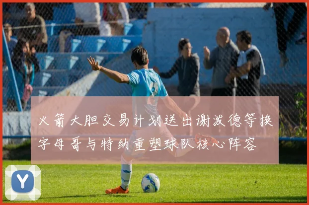 火箭大胆交易计划送出谢泼德等换字母哥与特纳重塑球队核心阵容