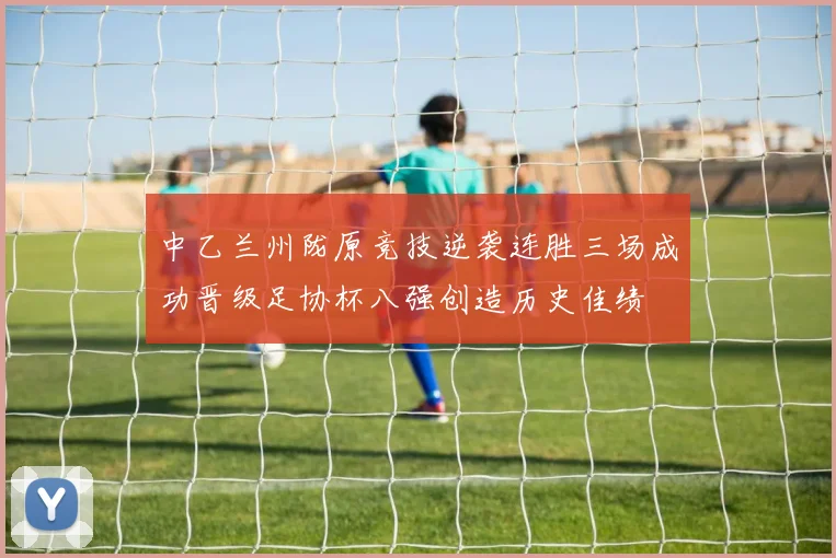 中乙兰州陇原竞技逆袭连胜三场成功晋级足协杯八强创造历史佳绩