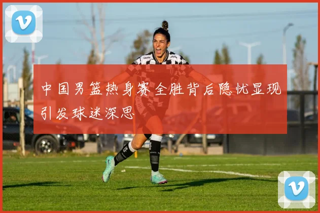 中国男篮热身赛全胜背后隐忧显现引发球迷深思