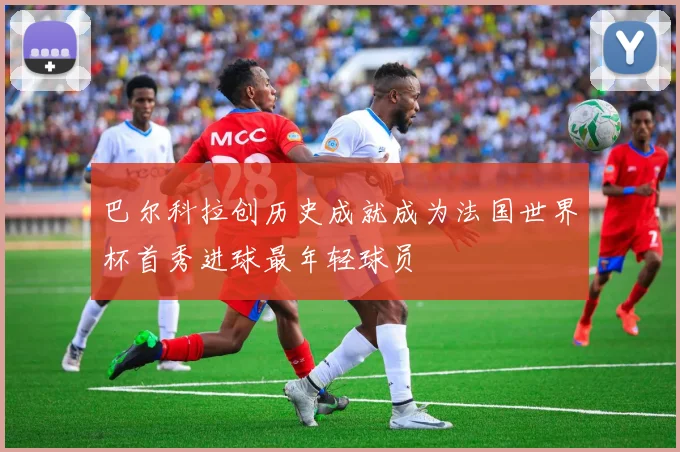 巴尔科拉创历史成就成为法国世界杯首秀进球最年轻球员