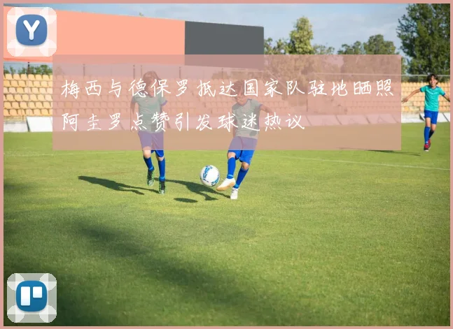 梅西与德保罗抵达国家队驻地晒照阿圭罗点赞引发球迷热议