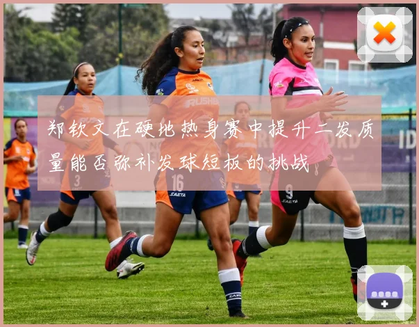 郑钦文在硬地热身赛中提升二发质量能否弥补发球短板的挑战