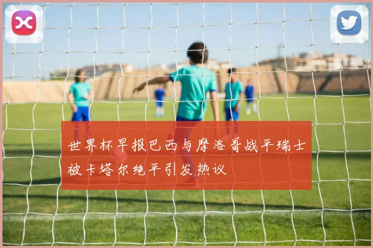 世界杯早报巴西与摩洛哥战平瑞士被卡塔尔绝平引发热议